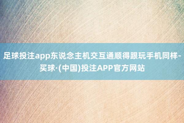 足球投注app东说念主机交互通顺得跟玩手机同样-买球·(中国)投注APP官方网站