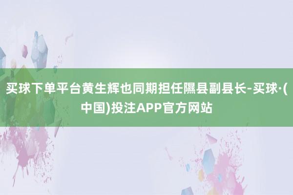 买球下单平台黄生辉也同期担任隰县副县长-买球·(中国)投注APP官方网站