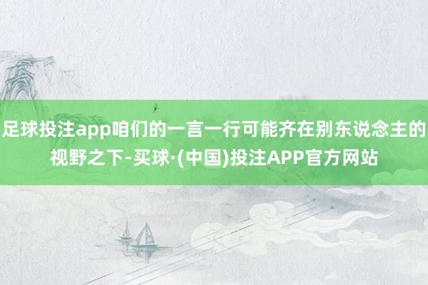 足球投注app咱们的一言一行可能齐在别东说念主的视野之下-买球·(中国)投注APP官方网站