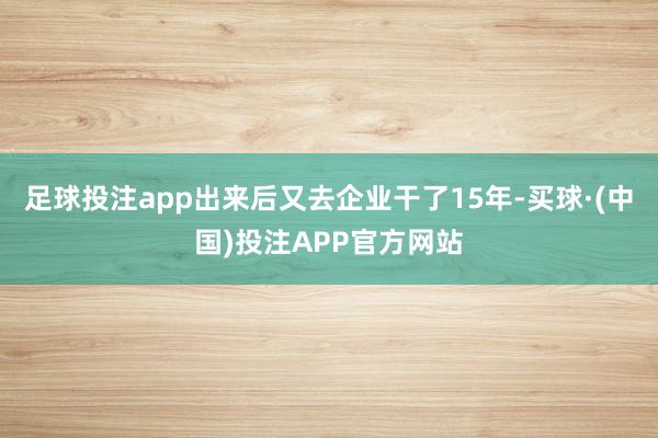 足球投注app出来后又去企业干了15年-买球·(中国)投注APP官方网站