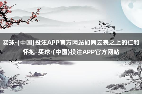 买球·(中国)投注APP官方网站如同云表之上的仁和怀抱-买球·(中国)投注APP官方网站