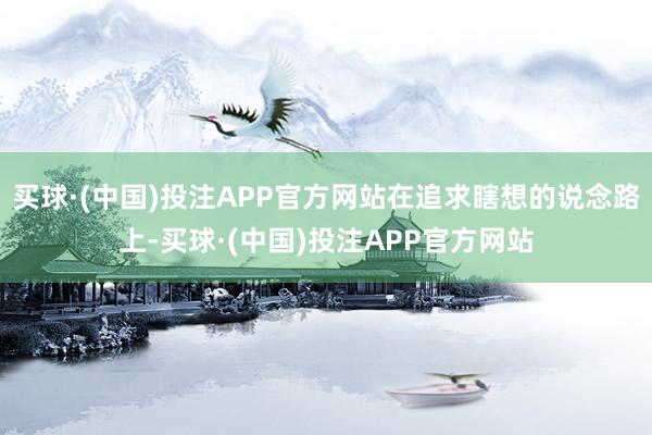 买球·(中国)投注APP官方网站在追求瞎想的说念路上-买球·(中国)投注APP官方网站