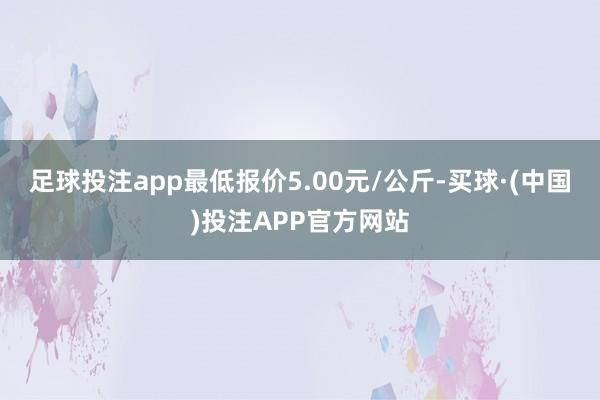 足球投注app最低报价5.00元/公斤-买球·(中国)投注APP官方网站