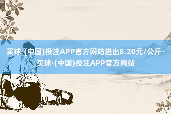 买球·(中国)投注APP官方网站进出8.20元/公斤-买球·(中国)投注APP官方网站