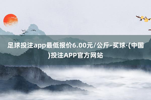 足球投注app最低报价6.00元/公斤-买球·(中国)投注APP官方网站