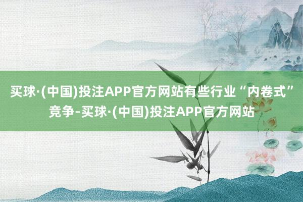 买球·(中国)投注APP官方网站有些行业“内卷式”竞争-买球·(中国)投注APP官方网站