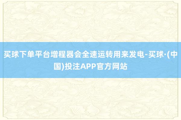 买球下单平台增程器会全速运转用来发电-买球·(中国)投注APP官方网站