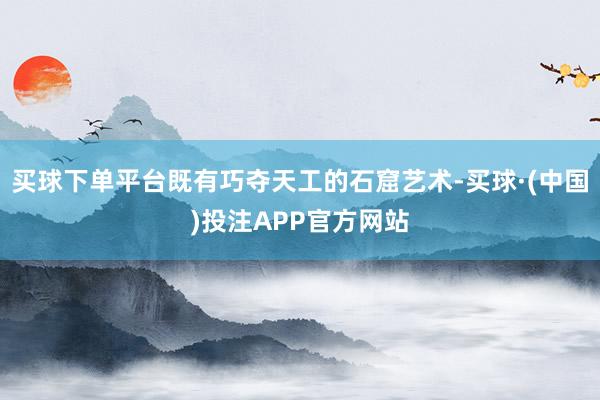 买球下单平台既有巧夺天工的石窟艺术-买球·(中国)投注APP官方网站