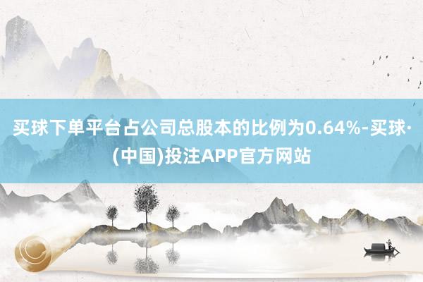 买球下单平台占公司总股本的比例为0.64%-买球·(中国)投注APP官方网站