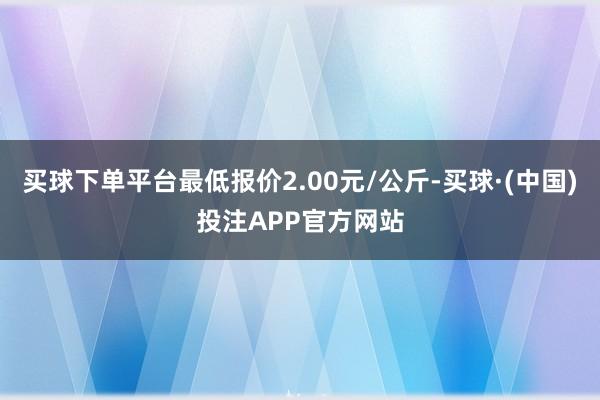 买球下单平台最低报价2.00元/公斤-买球·(中国)投注APP官方网站