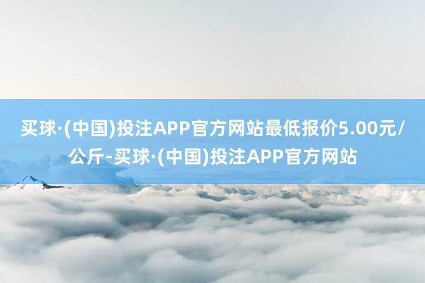 买球·(中国)投注APP官方网站最低报价5.00元/公斤-买球·(中国)投注APP官方网站