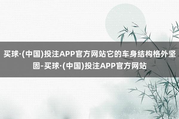 买球·(中国)投注APP官方网站它的车身结构格外坚固-买球·(中国)投注APP官方网站