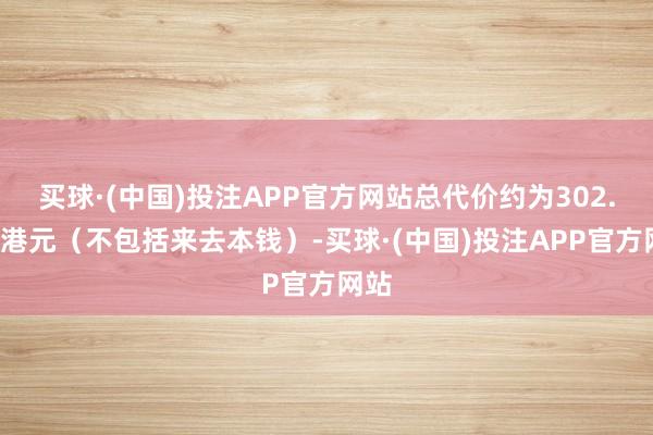 买球·(中国)投注APP官方网站总代价约为302.6万港元（不包括来去本钱）-买球·(中国)投注APP官方网站