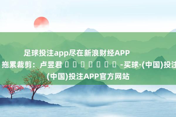 足球投注app尽在新浪财经APP            						拖累裁剪：卢昱君 							-买球·(中国)投注APP官方网站