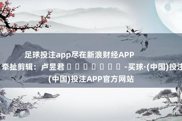 足球投注app尽在新浪财经APP            						牵扯剪辑：卢昱君 							-买球·(中国)投注APP官方网站