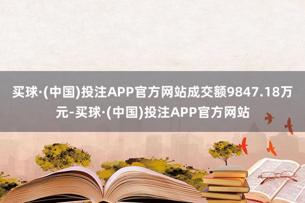 买球·(中国)投注APP官方网站成交额9847.18万元-买球·(中国)投注APP官方网站