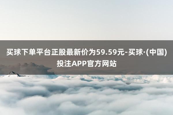 买球下单平台正股最新价为59.59元-买球·(中国)投注APP官方网站