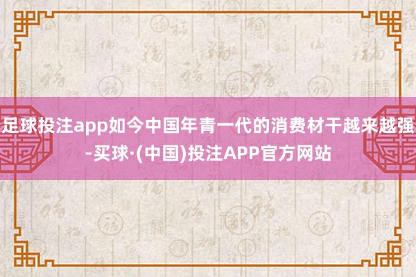 足球投注app如今中国年青一代的消费材干越来越强-买球·(中国)投注APP官方网站