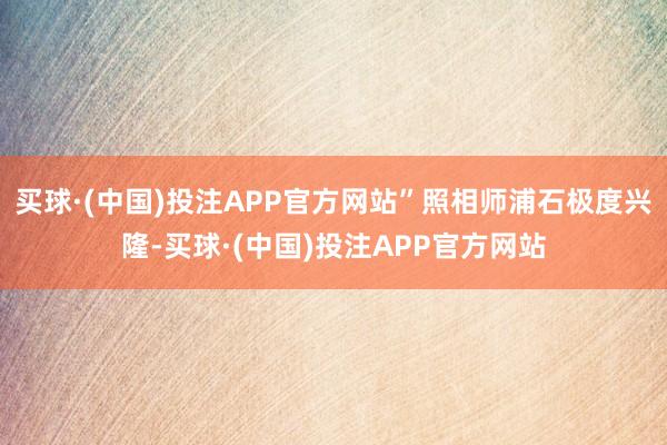 买球·(中国)投注APP官方网站”照相师浦石极度兴隆-买球·(中国)投注APP官方网站