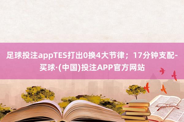 足球投注appTES打出0换4大节律；17分钟支配-买球·(中国)投注APP官方网站