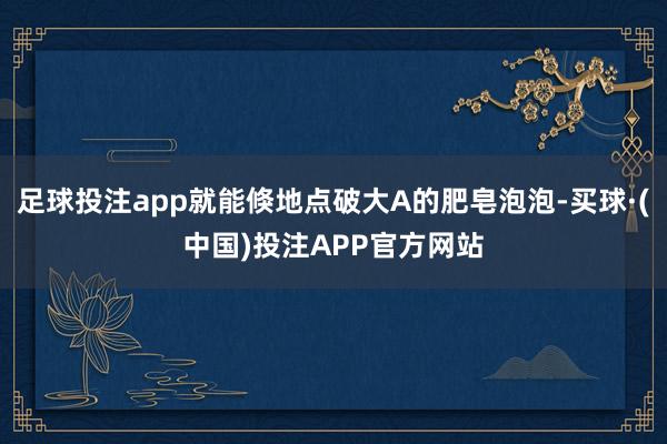 足球投注app就能倏地点破大A的肥皂泡泡-买球·(中国)投注APP官方网站