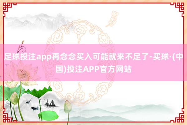 足球投注app再念念买入可能就来不足了-买球·(中国)投注APP官方网站