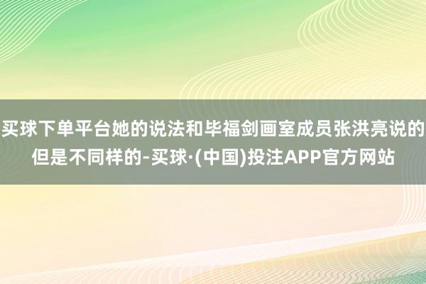 买球下单平台她的说法和毕福剑画室成员张洪亮说的但是不同样的-买球·(中国)投注APP官方网站