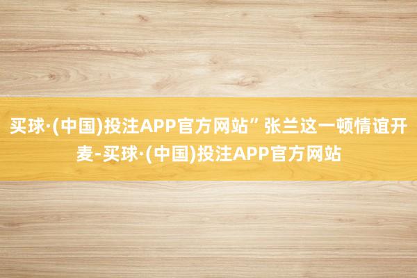 买球·(中国)投注APP官方网站”张兰这一顿情谊开麦-买球·(中国)投注APP官方网站