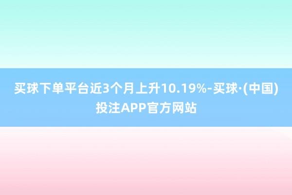 买球下单平台近3个月上升10.19%-买球·(中国)投注APP官方网站