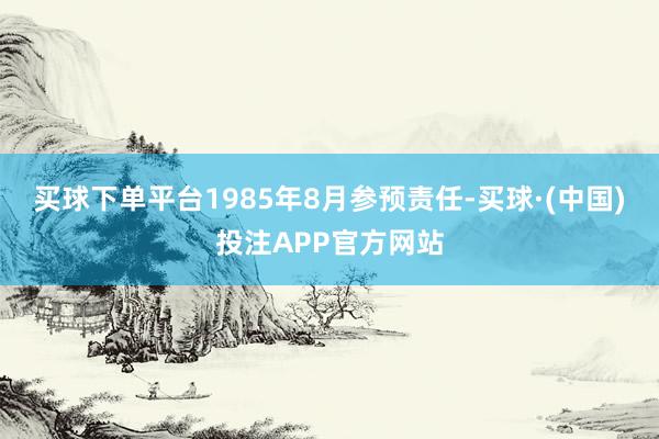 买球下单平台1985年8月参预责任-买球·(中国)投注APP官方网站