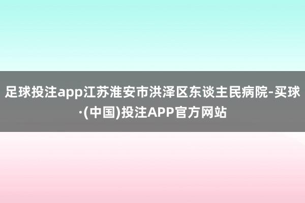 足球投注app江苏淮安市洪泽区东谈主民病院-买球·(中国)投注APP官方网站