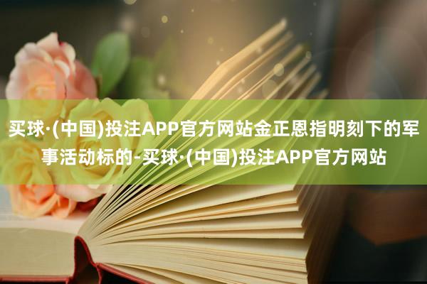 买球·(中国)投注APP官方网站金正恩指明刻下的军事活动标的-买球·(中国)投注APP官方网站