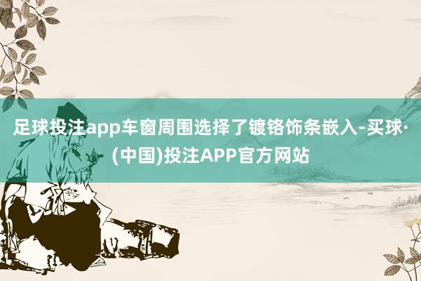 足球投注app车窗周围选择了镀铬饰条嵌入-买球·(中国)投注APP官方网站