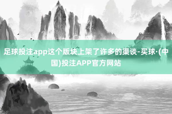 足球投注app这个版块上架了许多的渠谈-买球·(中国)投注APP官方网站