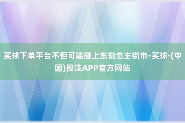 买球下单平台不但可能碰上东说念主街市-买球·(中国)投注APP官方网站