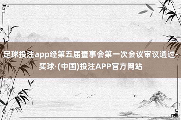 足球投注app经第五届董事会第一次会议审议通过-买球·(中国)投注APP官方网站