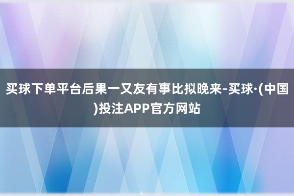 买球下单平台后果一又友有事比拟晚来-买球·(中国)投注APP官方网站