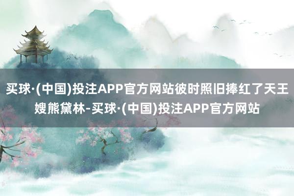 买球·(中国)投注APP官方网站彼时照旧捧红了天王嫂熊黛林-买球·(中国)投注APP官方网站