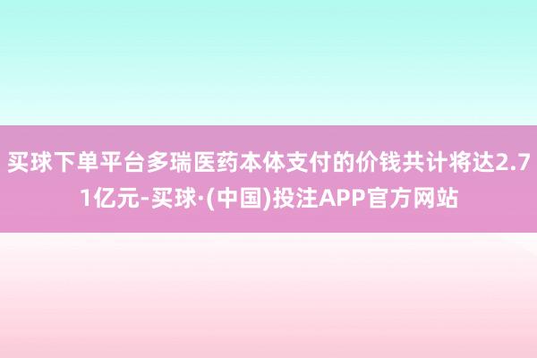 买球下单平台多瑞医药本体支付的价钱共计将达2.71亿元-买球·(中国)投注APP官方网站