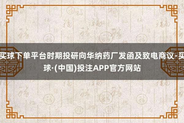 买球下单平台时期投研向华纳药厂发函及致电商议-买球·(中国)投注APP官方网站