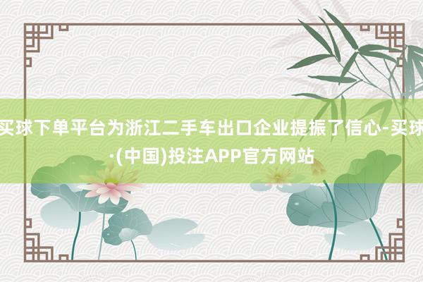 买球下单平台为浙江二手车出口企业提振了信心-买球·(中国)投注APP官方网站