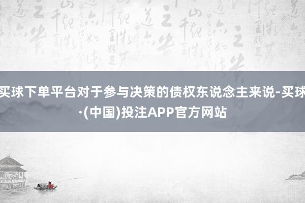 买球下单平台对于参与决策的债权东说念主来说-买球·(中国)投注APP官方网站