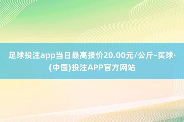 足球投注app当日最高报价20.00元/公斤-买球·(中国)投注APP官方网站