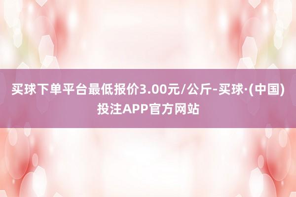 买球下单平台最低报价3.00元/公斤-买球·(中国)投注APP官方网站