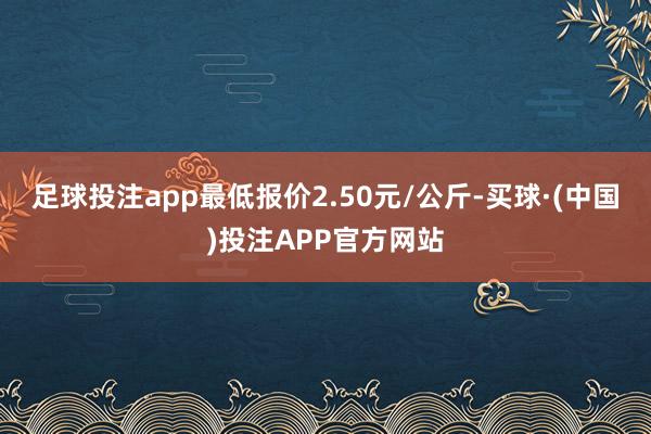 足球投注app最低报价2.50元/公斤-买球·(中国)投注APP官方网站