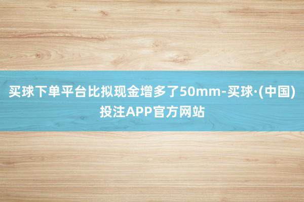 买球下单平台比拟现金增多了50mm-买球·(中国)投注APP官方网站