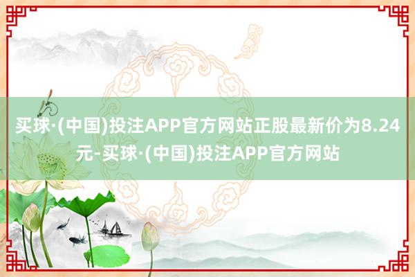 买球·(中国)投注APP官方网站正股最新价为8.24元-买球·(中国)投注APP官方网站