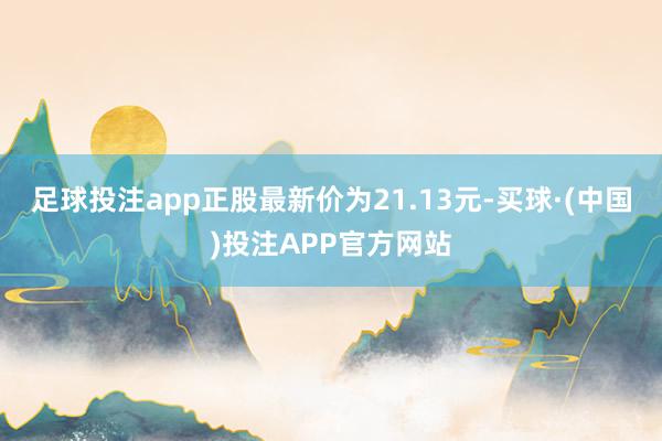 足球投注app正股最新价为21.13元-买球·(中国)投注APP官方网站