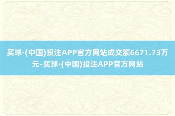 买球·(中国)投注APP官方网站成交额6671.73万元-买球·(中国)投注APP官方网站