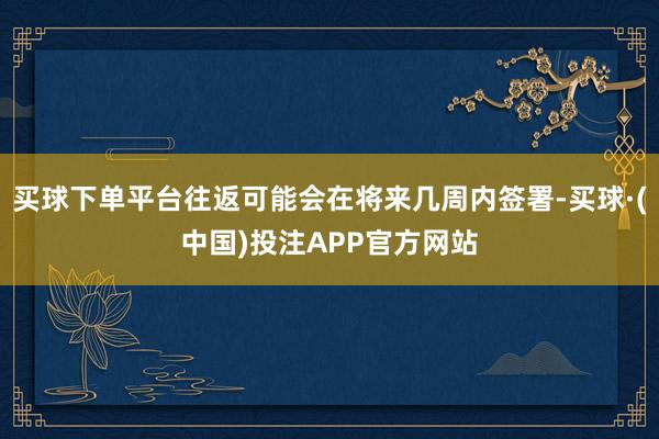 买球下单平台往返可能会在将来几周内签署-买球·(中国)投注APP官方网站